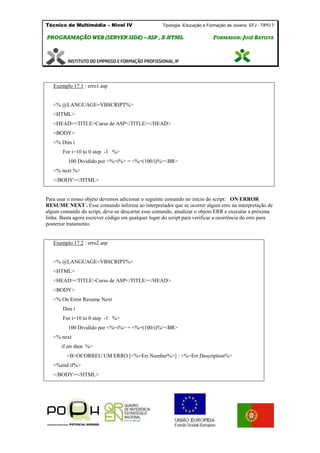Técnico de Multimédia – Nivel IV Tipologia Educação e Formação de Jovens: EFJ - TIPO 7
PPRROOGGRRAAMMAAÇÇÃÃOO WWEEBB ((SSEERRVVEERR SSIIDDEE)) –– AASSPP ,, XX--HHTTMMLL FFOORRMMAADDOORR:: JJOOSSÉÉ BBAATTIISSTTAA
Exemplo 17.1 : erro1.asp
<% @LANGUAGE=VBSCRIPT%>
<HTML>
<HEAD><TITLE>Curso de ASP</TITLE></HEAD>
<BODY>
<% Dim i
For i=10 to 0 step -1 %>
100 Dividido por <%=i%> = <%=(100/i)%><BR>
<% next %>
</BODY></HTML>
Para usar o nosso objeto devemos adicionar o seguinte comando no início do script: ON ERROR
RESUME NEXT . Esse comando informa ao interpretador que se ocorrer algum erro na interpretação de
algum comando do script, deve-se descartar esse comando, atualizar o objeto ERR e executar a próxima
linha. Basta agora escrever código em qualquer lugar do script para verificar a ocorrência do erro para
posterior tratamento.
Exemplo 17.2 : erro2.asp
<% @LANGUAGE=VBSCRIPT%>
<HTML>
<HEAD><TITLE>Curso de ASP</TITLE></HEAD>
<BODY>
<% On Error Resume Next
Dim i
For i=10 to 0 step -1 %>
100 Dividido por <%=i%> = <%=(100/i)%><BR>
<% next
if err then %>
<B>OCORREU UM ERRO [<%=Err.Number%>] : <%=Err.Description%>
<%end if%>
</BODY></HTML>
 