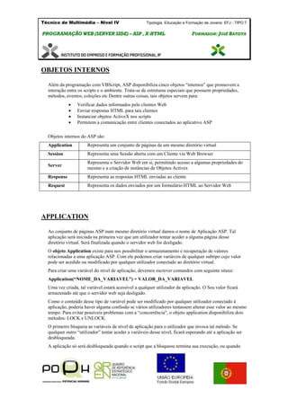 Técnico de Multimédia – Nivel IV Tipologia Educação e Formação de Jovens: EFJ - TIPO 7
PPRROOGGRRAAMMAAÇÇÃÃOO WWEEBB ((SSEERRVVEERR SSIIDDEE)) –– AASSPP ,, XX--HHTTMMLL FFOORRMMAADDOORR:: JJOOSSÉÉ BBAATTIISSTTAA
OBJETOS INTERNOS
Além da programação com VBScript, ASP disponibiliza cinco objetos “internos” que promovem a
interação entre os scripts e o ambiente. Trata-se de estruturas especiais que possuem propriedades,
métodos, eventos, coleções etc Dentre outras coisas, tais objetos servem para:
 Verificar dados informados pelo clientes Web
 Enviar respostas HTML para tais clientes
 Instanciar objetos ActiveX nos scripts
 Permitem a comunicação entre clientes conectados ao aplicativo ASP
Objetos internos do ASP são:
Application Representa um conjunto de páginas de um mesmo diretório virtual
Session Representa uma Sessão aberta com um Cliente via Web Browser
Server
Representa o Servidor Web em si, permitindo acesso a algumas propriedades do
mesmo e a criação de instâncias de Objetos Activex
Response Representa as respostas HTML enviadas ao cliente
Request Representa os dados enviados por um formulário HTML ao Servidor Web
APPLICATION
Ao conjunto de páginas ASP num mesmo diretório virtual damos o nome de Aplicação ASP. Tal
aplicação será iniciada na primeira vez que um utilizador tentar aceder a alguma página desse
diretório virtual. Será finalizada quando o servidor web for desligado.
O objeto Application existe para nos possibilitar o armazenamento e recuperação de valores
relacionadas a uma aplicação ASP. Com ele podemos criar variáveis de qualquer subtipo cujo valor
pode ser acedido ou modificado por qualquer utilizador conectado ao diretório virtual.
Para criar uma variável do nível de aplicação, devemos escrever comandos com seguinte sitaxe:
Application(“NOME_DA_VARIAVEL”) = VALOR_DA_VARIAVEL
Uma vez criada, tal variável estará acessível a qualquer utilizador da aplicação. O Seu valor ficará
armazenado até que o servidor web seja desligado.
Como o conteúdo desse tipo de variável pode ser modificado por qualquer utilizador conectado à
aplicação, poderia haver alguma confusão se vários utilizadores tentassem alterar esse valor ao mesmo
tempo. Para evitar possíveis problemas com a “concorrência", o objeto application disponibiliza dois
métodos: LOCK e UNLOCK.
O primeiro bloqueia as variáveis de nível de aplicação para o utilizador que invoca tal método. Se
qualquer outro “utilizador” tentar aceder a variáveis desse nível, ficará esperando até a aplicação ser
desbloqueada.
A aplicação só será desbloqueada quando o script que a bloqueou termina sua execução, ou quando
 