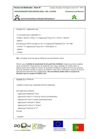 Técnico de Multimédia – Nivel IV Tipologia Educação e Formação de Jovens: EFJ - TIPO 7
PPRROOGGRRAAMMAAÇÇÃÃOO WWEEBB ((SSEERRVVEERR SSIIDDEE)) –– AASSPP ,, XX--HHTTMMLL FFOORRMMAADDOORR:: JJOOSSÉÉ BBAATTIISSTTAA
Exemplo 18.2 : Application1.asp
<% @LANGUAGE=VBSCRIPT %>
<HTML><HEAD><TITLE><%=Application(“Titulo”)%></TITLE></HEAD>
<BODY>
Essa aplicação ASP foi iniciada em <B><%=Application(“DataHoraI”)%></B><BR>
<A Href="<%=Application("Correio")%>">Web Master</a>
</BODY>
</HTML>
Obs : Só poderá existir um arquivo Global.asa em cada diretório virtual
Observe que o trabalho de manutenção do site pode ficar facilitado. Imagine que todas as páginas
asp do seu diretório virtual possuem um padrão de cores, links, cabeçalho, etc. Sendo assim, as
páginas teriam muito código em comum. Se desejarmos modificar os padrões do nosso site, teríamos
que fazer alterações em todos os arquivos do diretório virtual. Mas se utilizarmos variáveis de nível de
aplicação para armazenar essas configurações, não necessitamos mudar todos os arquivos do
diretório, mas só o arquivo GLOBAL.ASA.
Exemplo 18.3: Global.asa
<SCRIPT LANGUAGE=VBSCRIPT RUNAT=SERVER>
Sub Application_OnStart()
Application(“DataHoraI”)=Now
Application(“Titulo”)=”I Curso de Técnicos de Multimédia”
Application(“Correio”)=mailto:josebatista@essps.pt
Application(“CorFundo”)=”Black”
Application(“CorTexto”)=”Yellow”
Application(“TamFonte”)=”4”
End Sub
</SCRIPT>
 