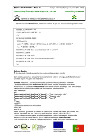Técnico de Multimédia – Nivel IV Tipologia Educação e Formação de Jovens: EFJ - TIPO 7
PPRROOGGRRAAMMAAÇÇÃÃOO WWEEBB ((SSEERRVVEERR SSIIDDEE)) –– AASSPP ,, XX--HHTTMMLL FFOORRMMAADDOORR:: JJOOSSÉÉ BBAATTIISSTTAA
Quando utilizamos Buffer=True, temos mais controle do que será enviado como resposta ao cliente:
Exemplo 20.3 Response3.asp
<% @LANGUAGE=VBSCRIPT %>
<%
RESPONSE.BUFFER=TRUE
DIM Inicio,Fim
Inicio = "<HTML><HEAD><TITLE>Curso de ASP</TITLE></HEAD><BODY>"
Fim = "</BODY></HTML>"
RESPONSE.WRITE "Esse texto não será enviado ao Cliente!"
RESPONSE.CLEAR
RESPONSE.WRITE Inicio
RESPONSE.WRITE "Esse texto será enviado ao cliente!"
RESPONSE.WRITE Fim
%>
Coleção Cookies
É através desta coleção que podemos enviar cookies para um cliente.
Com cookies, podemos armazenar temporariamente valores em arquivos-texto no browser
cliente e depois recuperá-los mais tarde.
Sintaxe: Response.Cookies ("nomecookie")("nomedachave").atributo = conteúdo
Devemos entender como nomecookie como sendo o nome do arquivo texto a ser
armazenado no cliente e nomedachave como sendo o nome do campo a ser armazenado.
Existemainda atributos de cookies que estudaremos posteriormente.
Veja o exemplo:
<%
Response.Cookies ("MeuTeste")("Valor1") = "Este é o primeiro valor"
Response.Cookies ("MeuTeste")("Valor2") = "Segundo valor"
Response.Cookies ("MeuTeste")("Valor3") = "Valor 3"
%>
<HTML>
<BODY>
Você acabou de receber um Cookie!
</BODY>
</HTML>
Neste exemplo, gravamos no cliente um cookie com o nome MeuTeste que contém três
valores separados em três campos que se chamam: Valor1, Valor2 e Valor3.
Quando desejarmos recuperar as informações deste cookie, utilizaremos estes nomes.
Veremos como recuperar valores de um cookie ao estudar o objeto Request.
Note também que as linhas de código que gravam o cookie vêm antes de qualquer tag
 