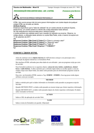 Técnico de Multimédia – Nivel IV Tipologia Educação e Formação de Jovens: EFJ - TIPO 7
PPRROOGGRRAAMMAAÇÇÃÃOO WWEEBB ((SSEERRVVEERR SSIIDDEE)) –– AASSPP ,, XX--HHTTMMLL FFOORRMMAADDOORR:: JJOOSSÉÉ BBAATTIISSTTAA
HTML. Isto ocorre porque não há como gravar informações num cookie depois de qualquer
código HTML ser enviado ao cliente.
Atributo Expires
Podemos especificar qual a "data de validade" de um cookie através do atributo Expires.
Desta forma, um cookie existirá no cliente até a data estipulada neste atributo.
Se não estipularmos nenhuma data para o atributo Expires,
o cookie perderá sua validade assim que a sessão do utilizador se encerrar. Observe, no
código abaixo, a utilização deste atributo no cookie MeuTeste, onde o mesmo irá expirar em
11 de setembro de 2011
<%
Response.Cookies ("MeuTeste")("Valor1") = "Este é o primeiro valor"
Response.Cookies ("MeuTeste")("Valor2") = "Segundo valor"
Response.Cookies ("MeuTeste")("Valor3") = "Valor 3"
Response.Cookies ("MeuTeste").Expires = "11/09/2011"
%>
FORMULÁRIOS HTML
Antes de continuar com os objetos internos do ASP devemos começar a nos preocupar com a
construção de páginas interativas: os formulários Web.
São interfaces HTML utilizadas para obter dados de um utilizador para um programa script que corre
no servidor.
Num formulário podemos ter os seguintes objetos: caixas de texto, botões, comboboxes, cheked
boxes e radio buttons. A idéia é permitir que o utilzador digite dados ou escolha opções e com um
simples clique num objeto botão, tais dados serão passados para um determinado programa script do
servidor.
Para criar um formulário HTML usamos a Tag <FORM> </FORM>. Essa tag possui ainda alguns
atributos como por exemplo:
METHOD
Indica o método pelo qual os dados informados no formulário serão passados ao programa script do
Servidor.
Quando METHOD=POST, os dados serão passados ao mesmo tempo que cliente requisita a informação.
Quando METHOD=GET, os dados serão passados depois do cliente requisitar a informação. Os dados
serão visionados no browser
ACTION
Indica a URL da aplicação do servidor Web.
NAME
Indica o nome do formulário em questão. (Opcional)
 