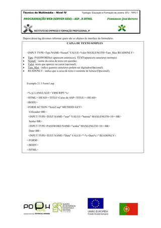 Técnico de Multimédia – Nivel IV Tipologia Educação e Formação de Jovens: EFJ - TIPO 7
PPRROOGGRRAAMMAAÇÇÃÃOO WWEEBB ((SSEERRVVEERR SSIIDDEE)) –– AASSPP ,, XX--HHTTMMLL FFOORRMMAADDOORR:: JJOOSSÉÉ BBAATTIISSTTAA
Depois dessa tag devemos informar quais são os objetos de interface do formulário.
CAIXA DE TEXTO SIMPLES
<INPUT TYPE=Tipo NAME=NomeC VALUE=Valor MAXLENGTH=Tam_Max READONLY>
 Tipo: PASSWORD(só aparecem asteriscos), TEXT(aparecem caracteres normais)
 NomeC : nome da caixa de texto em questão;
 Valor :texto que aparece na caixa (opcional);
 Tam_Max : indica quantos caracteres podem ser digitados(Opcional);
 READONLY : indica que a caixa de texto é somente de leitura (Opicional);
Exemplo 21.1 Form1.asp
<% @ LANGUAGE= VBSCRIPT %>
<HTML><HEAD><TITLE>Curso de ASP</TITLE></HEAD>
<BODY>
<FORM ACTION="form2.asp" METHOD=GET>
Utilizador<BR>
<INPUT TYPE=TEXT NAME="user" VALUE="batista" MAXLENGTH=10><BR>
Senha<BR>
<INPUT TYPE=PASSWORD NAME="senha" MAXLENGTH=10><BR>
Data<BR>
<INPUT TYPE=TEXT NAME="Data" VALUE="<%=Date%>" READONLY>
</FORM>
</BODY>
</HTML>
 