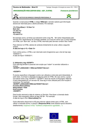 Técnico de Multimédia – Nivel IV Tipologia Educação e Formação de Jovens: EFJ - TIPO 7
PPRROOGGRRAAMMAAÇÇÃÃOO WWEEBB ((SSEERRVVEERR SSIIDDEE)) –– AASSPP ,, XX--HHTTMMLL FFOORRMMAADDOORR:: JJOOSSÉÉ BBAATTIISSTTAA
Quando o script possuir HTML e código VBScript o servidor saberá qual informação
deverá ser retornada para o cliente (browser). Por exemplo:
<% if Hour(Now) < 12 then %>
Bom dia!
<% else %>
Boa tarde!
<% end if %>
No exemplo acima, as linhas que estiverem entre a tag <% %> serão interpretadas pelo
Servidor IIS e dependendo da condição satisfeita, se a hora for menor que 12 será mostrado
um HTML com “Bom dia!”, se não o HTML retornado pelo Servidor conterá “Boa Tarde!”.
Para retornar no HTML valores de variáveis diretamente do script, utilize a seguinte
sintaxe:
A data de hoje é <% = Date %>
Com a linha acima, o HTML a ser retornado será (imaginemos que o dia de hoje seja
15/08/2011):
A data de hoje é 15/08/2011.
2. Utilizando a tag <SCRIPT>
Com esta tag também é possível criar scripts que “rodam” no servidor utilizando a
sintaxe:
<SCRIPT LANGUAGE = VBScript RUNAT=Server>
</SCRIPT>
É preciso especificar a linguagem script a ser utilizada e onde esta será interpretada. A
partir disto, é só fazer a chamada de alguma parte do HTML. No caso acima, o script
que estiver entre a tag <SCRIPT> </SCRIPT> deve ser escrito na linguagem VBScript
e será interpretada por um servidor IIS. Esta tag é muito utilizada para criar funções e
subrotinas. Por exemplo:
<SCRIPT LANGUAGE=VBScript RUNAT=Server>
Function RetornaData()
RetornaData = Date
End Function
</SCRIPT>
Esta função retornará a data do sistema no Servidor. Para fazer a chamada desta
função, será necessário utilizar as tags <% %> . Por exemplo:
A data de hoje é <% = RetornaData() %>
Outra alternativa disponível no IIS para retornar valores direto para o HTML, sem
utilizar a chamada acima, é usando o Response.Write (mais adiante iremos estudá-lo
detalhamente): response.write( "nenhum compromisso agendado...")
 