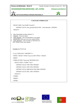 Técnico de Multimédia – Nivel IV Tipologia Educação e Formação de Jovens: EFJ - TIPO 7
PPRROOGGRRAAMMAAÇÇÃÃOO WWEEBB ((SSEERRVVEERR SSIIDDEE)) –– AASSPP ,, XX--HHTTMMLL FFOORRMMAADDOORR:: JJOOSSÉÉ BBAATTIISSTTAA
CAIXAS DE COMBINAÇÃO
<SELECT SIZE=Tam NAME=NomeCC>
<OPTION VALUE=valor_passado SELECTED> Valor Mostrado </OPTION>
<SELECT>
 Tam :Quantidade de linhas (default=1);
 NomeCC : Nome do objeto;
 Valor_Passado : valor correspondente a essa opção;
 SELECTED: Indica que essa será a opção Default;
 Valor_Mostrado : valor mostrado no Web Browser;
Obs : Podem existir várias opções..
Exemplo 21.3 Form3.asp
<% @ LANGUAGE= VBSCRIPT %>
<HTML><HEAD><TITLE>Curso de ASP</TITLE></HEAD>
<BODY>
<FORM ACTION="form2.asp" METHOD=GET>
<SELECT SIZE=1 NAME=”Ano”>
<OPTION VALUE=1998>1998</OPTION>
<OPTION VALUE=1999>1999</OPTION>
<OPTION VALUE=2000 SELECTED>2000</OPTION>
<OPTION VALUE=2001 >2001</OPTION>
</SELECT>
</FORM>
</BODY>
</HTML>
 
