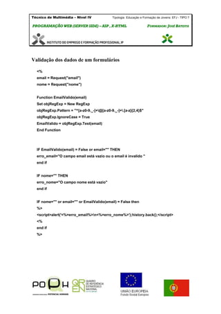 Técnico de Multimédia – Nivel IV Tipologia Educação e Formação de Jovens: EFJ - TIPO 7
PPRROOGGRRAAMMAAÇÇÃÃOO WWEEBB ((SSEERRVVEERR SSIIDDEE)) –– AASSPP ,, XX--HHTTMMLL FFOORRMMAADDOORR:: JJOOSSÉÉ BBAATTIISSTTAA
Validação dos dados de um formulários
<%
email = Request("email")
nome = Request("nome")
Function EmailValido(email)
Set objRegExp = New RegExp
objRegExp.Pattern = "^[a-z0-9._-]+@[a-z0-9._-]+.[a-z]{2,4}$"
objRegExp.IgnoreCase = True
EmailValido = objRegExp.Test(email)
End Function
IF EmailValido(email) = False or email="" THEN
erro_email="O campo email está vazio ou o email é invalido "
end if
IF nome="" THEN
erro_nome="O campo nome está vazio"
end if
IF nome="" or email="" or EmailValido(email) = False then
%>
<script>alert('<%=erro_email%>n<%=erro_nome%>');history.back();</script>
<%
end if
%>
 