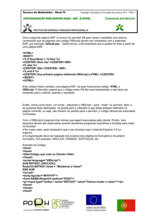 Técnico de Multimédia – Nivel IV Tipologia Educação e Formação de Jovens: EFJ - TIPO 7
PPRROOGGRRAAMMAAÇÇÃÃOO WWEEBB ((SSEERRVVEERR SSIIDDEE)) –– AASSPP ,, XX--HHTTMMLL FFOORRMMAADDOORR:: JJOOSSÉÉ BBAATTIISSTTAA
Cria a seguinte página ASP e corre-a no servidor IIS para veres o resultado que retorna
Lembrando que as páginas com código VBScript devem ser nomeados com a extensão
ASP, por exemplo: default.asp . Desta forma, o IIS entenderá que o pedido foi feito a partir de
uma página ASP.
<HTML>
<BODY>
<% if Hour(Now) < 12 then %>
<CENTER> Bom dia! </CENTER><BR>
<% else %>
<CENTER> Olá! </CENTER> <BR>
<% end if %>
<CENTER> Sua primeira página utilizando VBScript e HTML! </CENTER>
</BODY>
</HTML>
Este código inteiro constitui uma página ASP, na qual misturamos código HTML e
VBScript. O Servidor saberá que o código entre <% %> será interpretado e não deve ser
mostrado para o cliente, apenas o resultado
Então, vimos como fazer um script - utilizando o VBScript – para “rodar” no servidor. Mas, e
se quiseres fazer alterações na janela para o utilizador e que estas estejam definidas na
página corrente, ou seja, não haverá um pedido para o servidor, o código deverá ser executado
no browser.
Com o VBScript é possível criar rotinas que sejam executadas pelo cliente. Porém, dois
aspectos devem ser observados quando decidimos programar subrotinas e funções para rodar
no browser:
No nosso caso, será necessário que o seu browser seja o Internet Explorer 4.0 ou
superior.
A programação deve ser baseada nos eventos dos objetos do formulário e do próprio
formulário. Por exemplo: ONCLICK, CHANGE, GOTFOCUS, etc
Exemplo de Código:
<html>
<head>
<title>Código que roda no Cliente.</title>
</head>
<script language="VBScript">
SUB BOTAO1_ONCLICK()
RodarCli.BOTAO1.Value = "Mudamos o Value!"
END SUB
</script>
<body bgcolor="#FFFFFF">
<form NAME=RodarCli method="POST">
<p><input type="button" name="BOTAO1" value="Vamos mudar o value!"></p>
</form>
</body>
</html>
 