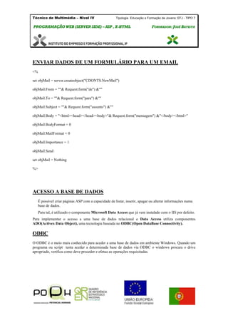 Técnico de Multimédia – Nivel IV Tipologia Educação e Formação de Jovens: EFJ - TIPO 7
PPRROOGGRRAAMMAAÇÇÃÃOO WWEEBB ((SSEERRVVEERR SSIIDDEE)) –– AASSPP ,, XX--HHTTMMLL FFOORRMMAADDOORR:: JJOOSSÉÉ BBAATTIISSTTAA
ENVIAR DADOS DE UM FORMULÁRIO PARA UM EMAIL
<%
set objMail = server.createobject("CDONTS.NewMail")
objMail.From = ""& Request.form("de") &""
objMail.To = ""& Request.form("para") &""
objMail.Subject = ""& Request.form("assunto") &""
objMail.Body = "<html><head></head><body>"& Request.form("mensagem") &"</body></html>"
objMail.BodyFormat = 0
objMail.MailFormat = 0
objMail.Importance = 1
objMail.Send
set objMail = Nothing
%>
ACESSO A BASE DE DADOS
É possível criar páginas ASP com a capacidade de listar, inserir, apagar ou alterar informações numa
base de dados.
Para tal, é utilizado o componente Microsoft Data Access que já vem instalado com o IIS por defeito.
Para implementar o acesso a uma base de dados relacional o Data Access utiliza componentes
ADO(Activex Data Object), uma tecnologia baseada no ODBC(Open DataBase Connectivity).
ODBC
O ODBC é o meio mais conhecido para aceder a uma base de dados em ambiente Windows. Quando um
programa ou script tenta aceder a determinada base de dados via ODBC o windows procura o drive
apropriado, verifica como deve proceder e efetua as operações requisitadas.
 