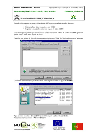 Técnico de Multimédia – Nivel IV Tipologia Educação e Formação de Jovens: EFJ - TIPO 7
PPRROOGGRRAAMMAAÇÇÃÃOO WWEEBB ((SSEERRVVEERR SSIIDDEE)) –– AASSPP ,, XX--HHTTMMLL FFOORRMMAADDOORR:: JJOOSSÉÉ BBAATTIISSTTAA
Antes de colocar a mão na massa e criar páginas ASP com acesso a base de dados devemos:
 Criar uma base dados compatível com ODBC
 Registrar a base dados como uma origem de dados ODBC
Esse último passo permite que aplicações ou scripts que acedem a base de Dados via ODBC precisem
apenas saber o nome dessa origem de dados,
Para criar uma origem de dados devemos executar o programa ODBC do Painel de Controle do Windows.
Geralmente para uma aplicação Web é criada uma Origem de dados na opção System DSN.
Aqui devemos escolher o driver ODBC a ser utilizado para aceder à Base de Dados.
Para este exemplo usaremos o Microsoft Access
 
