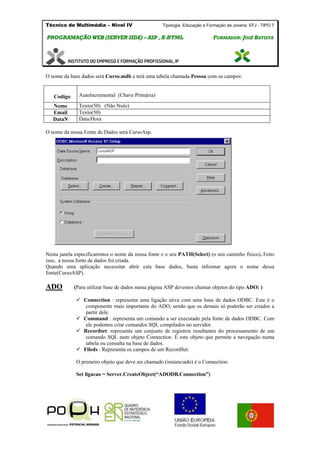 Técnico de Multimédia – Nivel IV Tipologia Educação e Formação de Jovens: EFJ - TIPO 7
PPRROOGGRRAAMMAAÇÇÃÃOO WWEEBB ((SSEERRVVEERR SSIIDDEE)) –– AASSPP ,, XX--HHTTMMLL FFOORRMMAADDOORR:: JJOOSSÉÉ BBAATTIISSTTAA
O nome da base dados será Curso.mdb e terá uma tabela chamada Pessoa com os campos:
Codigo AutoIncremental (Chave Primária)
Nome Texto(50) (Não Nulo)
Email Texto(50)
DataN Data/Hora
O nome da nossa Fonte de Dados será CursoAsp.
Nesta janela especificaremos o nome da nossa fonte e o seu PATH(Select) (o seu caminho físico). Feito
isso, a nossa fonte de dados foi criada.
Quando uma aplicação necessitar abrir esta base dados, basta informar agora o nome dessa
fonte(CursoASP).
ADO (Para utilizar base de dados numa página ASP devemos chamar objetos do tipo ADO: )
 Connection : representa uma ligação ativa com uma base de dados ODBC. Este é o
componente mais importante do ADO, sendo que os demais só poderão ser criados a
partir dele.
 Command : representa um comando a ser executado pela fonte de dados ODBC. Com
ele podemos criar comandos SQL compilados no servidor.
 Recordset: representa um conjunto de registros resultantes do processamento de um
comando SQL num objeto Connection. É este objeto que permite a navegação numa
tabela ou consulta na base de dados.
 Fileds : Representa os campos de um RecordSet.
O primeiro objeto que deve ser chamado (instanciado) é o Connection:
Set ligacao = Server.CreateObject(“ADODB.Connection”)
 