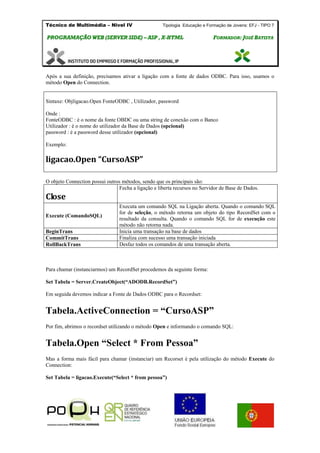 Técnico de Multimédia – Nivel IV Tipologia Educação e Formação de Jovens: EFJ - TIPO 7
PPRROOGGRRAAMMAAÇÇÃÃOO WWEEBB ((SSEERRVVEERR SSIIDDEE)) –– AASSPP ,, XX--HHTTMMLL FFOORRMMAADDOORR:: JJOOSSÉÉ BBAATTIISSTTAA
Após a sua definição, precisamos ativar a ligação com a fonte de dados ODBC. Para isso, usamos o
método Open do Connection.
Sintaxe: Objligacao.Open FonteODBC , Utilizador, password
Onde :
FonteODBC : é o nome da fonte OBDC ou uma string de conexão com o Banco
Utilizador : é o nome do utilizador da Base de Dados (opcional)
password : é a password desse utilizador (opcional)
Exemplo:
ligacao.Open “CursoASP”
O objeto Connection possui outros métodos, sendo que os principais são:
Close
Fecha a ligação e liberta recursos no Servidor de Base de Dados.
Execute (ComandoSQL)
Executa um comando SQL na Ligação aberta. Quando o comando SQL
for de seleção, o método retorna um objeto do tipo RecordSet com o
resultado da consulta. Quando o comando SQL for de execução este
método não retorna nada.
BeginTrans Inicia uma transação na base de dados
CommitTrans Finaliza com sucesso uma transação iniciada
RollBackTrans Desfaz todos os comandos de uma transação aberta.
Para chamar (instanciarmos) um RecordSet procedemos da seguinte forma:
Set Tabela = Server.CreateObject(“ADODB.RecordSet”)
Em seguida devemos indicar a Fonte de Dados ODBC para o Recordset:
Tabela.ActiveConnection = “CursoASP”
Por fim, abrimos o recordset utilizando o método Open e informando o comando SQL:
Tabela.Open “Select * From Pessoa”
Mas a forma mais fácil para chamar (instanciar) um Recorset é pela utilização do método Execute do
Connection:
Set Tabela = ligacao.Execute(“Select * from pessoa”)
 