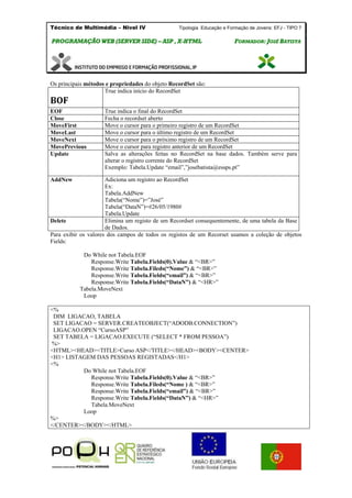 Técnico de Multimédia – Nivel IV Tipologia Educação e Formação de Jovens: EFJ - TIPO 7
PPRROOGGRRAAMMAAÇÇÃÃOO WWEEBB ((SSEERRVVEERR SSIIDDEE)) –– AASSPP ,, XX--HHTTMMLL FFOORRMMAADDOORR:: JJOOSSÉÉ BBAATTIISSTTAA
Os principais métodos e propriedades do objeto RecordSet são:
BOF
True indica início do RecordSet
EOF True indica o final do RecordSet
Close Fecha o recordset aberto
MoveFirst Move o cursor para o primeiro registro de um RecordSet
MoveLast Move o cursor para o último registro de um RecordSet
MoveNext Move o cursor para o próximo registro de um RecordSet
MovePrevious Move o cursor para registro anterior de um RecordSet
Update Salva as alterações feitas no RecordSet na base dados. Também serve para
alterar o registro corrente do RecordSet
Exemplo: Tabela.Update “email”,”josebatista@essps.pt”
AddNew Adiciona um registro ao RecordSet
Ex:
Tabela.AddNew
Tabela(“Nome”)=”José”
Tabela(“DataN”)=#26/05/1980#
Tabela.Update
Delete Elimina um registo de um Recordset consequentemente, de uma tabela da Base
de Dados.
Para exibir os valores dos campos de todos os registos de um Recorset usamos a coleção de objetos
Fields:
Do While not Tabela.EOF
Response.Write Tabela.Fields(0).Value & “<BR>”
Response.Write Tabela.Fileds(“Nome”) & “<BR>”
Response.Write Tabela.Fields(“email”) & “<BR>”
Response.Write Tabela.Fields(“DataN”) & “<HR>”
Tabela.MoveNext
Loop
<%
DIM LIGACAO, TABELA
SET LIGACAO = SERVER.CREATEOBJECT(“ADODB.CONNECTION”)
LIGACAO.OPEN “CursoASP”
SET TABELA = LIGACAO.EXECUTE (“SELECT * FROM PESSOA”)
%>
<HTML><HEAD><TITLE>Curso ASP</TITLE></HEAD><BODY><CENTER>
<H1> LISTAGEM DAS PESSOAS REGISTADAS</H1>
<%
Do While not Tabela.EOF
Response.Write Tabela.Fields(0).Value & “<BR>”
Response.Write Tabela.Fileds(“Nome ) & “<BR>”
Response.Write Tabela.Fields(“email”) & “<BR>”
Response.Write Tabela.Fields(“DataN”) & “<HR>”
Tabela.MoveNext
Loop
%>
</CENTER></BODY></HTML>
 