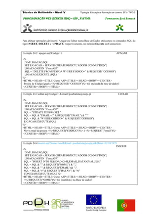 Técnico de Multimédia – Nivel IV Tipologia Educação e Formação de Jovens: EFJ - TIPO 7
PPRROOGGRRAAMMAAÇÇÃÃOO WWEEBB ((SSEERRVVEERR SSIIDDEE)) –– AASSPP ,, XX--HHTTMMLL FFOORRMMAADDOORR:: JJOOSSÉÉ BBAATTIISSTTAA
Para efetuar operações de Inserir, Apagar ou Editar numa Base de Dados utilizamos os comandos SQL do
tipo INSERT, DELETE e UPDATE, respectivamente, no método Execute do Connection:
Exemplo 24.2 apagar.asp?Codigo=1 APAGAR
<%
DIM LIGACAO,SQL
SET LIGACAO = SERVER.CREATEOBJECT(“ADODB.CONNECTION”)
LIGACAO.OPEN “CursoASP”
SQL = “DELETE FROM PESSOA WHERE CODIGO=” & REQUEST(“CODIGO”)
LIGACAO.EXECUTE (SQL)
%>
<HTML><HEAD><TITLE>Curso ASP</TITLE></HEAD><BODY><CENTER>
Pessoa de Código igual a <%=REQUEST(“CODIGO”)%> foi excluída da base de dados!
</CENTER></BODY></HTML>
Exemplo 24.3 editar.asp?codigo=1&email=josebatista@essps.pt EDITAR
<%
DIM LIGACAO,SQL
SET LIGACAO = SERVER.CREATEOBJECT(“ADODB.CONNECTION”)
LIGACAO.OPEN “CursoASP”
SQL = "UPDATE PESSOA SET "
SQL = SQL & "EMAIL = '" & REQUEST("EMAIL") & "' "
SQL = SQL & "WHERE CODIGO=" & REQUEST("CODIGO")
LIGACAO.EXECUTE (SQL)
%>
<HTML><HEAD><TITLE>Curso ASP</TITLE></HEAD><BODY><CENTER>
Novo email da pessoa <%=REQUEST("CODIGO")%> é <%=REQUEST("email")%>
</CENTER></BODY></HTML>
Exemplo 24.4 inserir.asp?Nome=José&Email=josebatista@essps.pt&Datan=02/10/1978
INSERIR
<%
DIM LIGACAO,SQL
SET LIGACAO = SERVER.CREATEOBJECT(“ADODB.CONNECTION”)
LIGACAO.OPEN “CursoASP”
SQL = "INSERT INTO PESSOA(NOME,EMAIL,DATAN)VALUES("
SQL = SQL & "'" & REQUEST("NOME") & "',"
SQL = SQL & "'" & REQUEST("EMAIL") & "',"
SQL = SQL & "#" & REQUEST("DATAN") & "#)"
CONEXAO.EXECUTE (SQL) %>
<HTML><HEAD><TITLE>Curso ASP</TITLE></HEAD><BODY><CENTER>
<%=REQUEST("NOME")%> foi inserido(a) na Base de dados!
</CENTER></BODY></HTML>
 