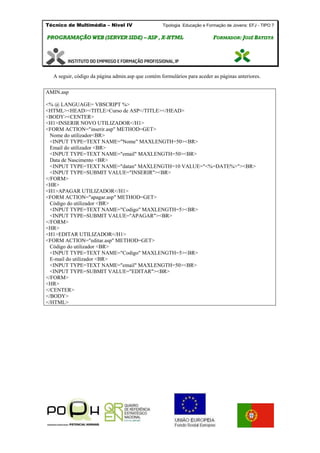 Técnico de Multimédia – Nivel IV Tipologia Educação e Formação de Jovens: EFJ - TIPO 7
PPRROOGGRRAAMMAAÇÇÃÃOO WWEEBB ((SSEERRVVEERR SSIIDDEE)) –– AASSPP ,, XX--HHTTMMLL FFOORRMMAADDOORR:: JJOOSSÉÉ BBAATTIISSTTAA
A seguir, código da página admin.asp que contém formulários para aceder as páginas anteriores.
AMIN.asp
<% @ LANGUAGE= VBSCRIPT %>
<HTML><HEAD><TITLE>Curso de ASP</TITLE></HEAD>
<BODY><CENTER>
<H1>INSERIR NOVO UTILIZADOR</H1>
<FORM ACTION="inserir.asp" METHOD=GET>
Nome do utilizador<BR>
<INPUT TYPE=TEXT NAME="Nome" MAXLENGTH=50><BR>
Email do utilizador <BR>
<INPUT TYPE=TEXT NAME="email" MAXLENGTH=50><BR>
Data de Nascimento <BR>
<INPUT TYPE=TEXT NAME="datan" MAXLENGTH=10 VALUE="<%=DATE%>"><BR>
<INPUT TYPE=SUBMIT VALUE="INSERIR"><BR>
</FORM>
<HR>
<H1>APAGAR UTILIZADOR</H1>
<FORM ACTION="apagar.asp" METHOD=GET>
Código do utilizador <BR>
<INPUT TYPE=TEXT NAME="Codigo" MAXLENGTH=5><BR>
<INPUT TYPE=SUBMIT VALUE="APAGAR"><BR>
</FORM>
<HR>
<H1>EDITAR UTILIZADOR</H1>
<FORM ACTION="editar.asp" METHOD=GET>
Código do utilizador <BR>
<INPUT TYPE=TEXT NAME="Codigo" MAXLENGTH=5><BR>
E-mail do utilizador <BR>
<INPUT TYPE=TEXT NAME="email" MAXLENGTH=50><BR>
<INPUT TYPE=SUBMIT VALUE="EDITAR"><BR>
</FORM>
<HR>
</CENTER>
</BODY>
</HTML>
 