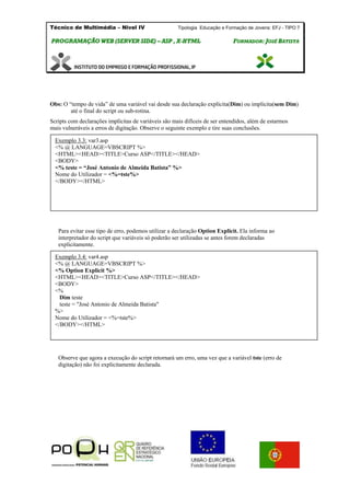 Técnico de Multimédia – Nivel IV Tipologia Educação e Formação de Jovens: EFJ - TIPO 7
PPRROOGGRRAAMMAAÇÇÃÃOO WWEEBB ((SSEERRVVEERR SSIIDDEE)) –– AASSPP ,, XX--HHTTMMLL FFOORRMMAADDOORR:: JJOOSSÉÉ BBAATTIISSTTAA
Obs: O “tempo de vida” de uma variável vai desde sua declaração explícita(Dim) ou implícita(sem Dim)
até o final do script ou sub-rotina.
Scripts com declarações implícitas de variáveis são mais difíceis de ser entendidos, além de estarmos
mais vulneráveis a erros de digitação. Observe o seguinte exemplo e tire suas conclusões.
Para evitar esse tipo de erro, podemos utilizar a declaração Option Explicit. Ela informa ao
interpretador do script que variáveis só poderão ser utilizadas se antes forem declaradas
explicitamente.
Observe que agora a execução do script retornará um erro, uma vez que a variável tste (erro de
digitação) não foi explicitamente declarada.
Exemplo 3.3: var3.asp
<% @ LANGUAGE=VBSCRIPT %>
<HTML><HEAD><TITLE>Curso ASP</TITLE></HEAD>
<BODY>
<% teste = “José Antonio de Almeida Batista” %>
Nome do Utilizador = <%=tste%>
</BODY></HTML>
Exemplo 3.4: var4.asp
<% @ LANGUAGE=VBSCRIPT %>
<% Option Explicit %>
<HTML><HEAD><TITLE>Curso ASP</TITLE></HEAD>
<BODY>
<%
Dim teste
teste = "José Antonio de Almeida Batista"
%>
Nome do Utilizador = <%=tste%>
</BODY></HTML>
 