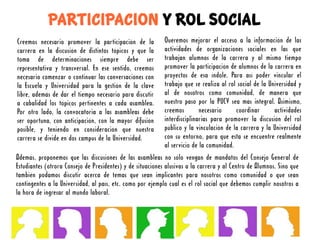 PARTICIPACION Y ROL SOCIAL
Creemos necesario promover la participación de la           Queremos mejorar el acceso a la información de las
carrera en la discusión de distintos tópicos y que la       actividades de organizaciones sociales en las que
toma de determinaciones siempre debe ser                    trabajan alumnos de la carrera y al mismo tiempo
representativa y transversal. En ese sentido, creemos       promover la participación de alumnos de la carrera en
necesario comenzar o continuar las conversaciones con       proyectos de esa índole. Para así poder vincular el
la Escuela y Universidad para la gestión de la clave        trabajo que se realiza al rol social de la Universidad y
libre, además de dar el tiempo necesario para discutir      al de nosotros como comunidad, de manera que
a cabalidad los tópicos pertinentes a cada asamblea.        nuestro paso por la PUCV sea más integral. Asimismo,
Por otro lado, la convocatoria a las asambleas debe         creemos        necesario     coordinar       actividades
ser oportuna, con anticipación, con la mayor difusión       interdisciplinarias para promover la discusión del rol
posible, y teniendo en consideración que nuestra            público y la vinculación de la carrera y la Universidad
carrera se divide en dos campus de la Universidad.          con su entorno, para que esta se encuentre realmente
                                                            al servicio de la comunidad.
Además, proponemos que las discusiones de las asambleas no sólo vengan de mandatos del Consejo General de
Estudiantes (otrora Consejo de Presidentes) y de situaciones alusivas a la carrera y al Centro de Alumnos. Sino que
también podamos discutir acerca de temas que sean implicantes para nosotros como comunidad o que sean
contingentes a la Universidad, al país, etc. como por ejemplo cuál es el rol social que debemos cumplir nosotros a
la hora de ingresar al mundo laboral.
 