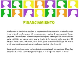 FINANCIAMIENTO
Entendemos que el financiamiento a realizar un programa de cualquier organización es una de las grandes
piedras de tope. Es por ello, que como lista nos comprometemos a gestionar de manera apropiada el dinero
que posee el Centro de Alumnos, para no sólo depender de los fondos que entrega la EIB, sino que también a
realizar actividades que sean pertinentes para la ejecución de los proyectos: fondos concursables DAE
(Recepción Novata, Confía, Red Docente, Acción Social), fondos concursables FEPUCV (que son todos los
meses), consecución de aportes privados, actividades auto-financiadas (rifas, fiestas, etc.).

Además, cumpliremos (como mínimo) con la rendición de cuentas estipulada por estatutos que debe realizar
el Secretario de Finanzas, para así transparentar los flujos de dinero ingresados al Centro de Alumnos.
 