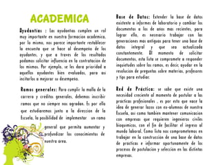 ACADEMICA                                      Base de Datos: Extender la base de datos
                                                     existente a informes de laboratorio y cambiar los
Ayudantías : Las ayudantías cumplen un rol           documentos a los de años más recientes, para
muy importante en nuestra formación académica,       lograr ello, es necesario trabajar con las
por lo mismo, nos parece importante restablecer      generaciones más antiguas para tener una base de
la encuesta que se hace al desempeño de los          datos integral y que sea actualizada
ayudantes, y que a través de los resultados          constantemente. Al momento de solicitar
podamos solicitar influencia en la contratación de   documentos, esta lista se compromete a responder
los mismos. Por ejemplo, se les dará prioridad a     inquietudes sobre los ramos, es decir, ayudar en la
aquellos ayudantes bien evaluados, para así          resolución de preguntas sobre materias, profesores
incitarlos a mejorar su desempeño.                   y tips para estudiar.

Ramos generales: Para cumplir la malla de la         Red de Práctica: se sabe que existe una
carrera y créditos generales, debemos inscribir      necesidad creciente al momento de postular a las
ramos que no siempre nos agradan. Es por ello        prácticas profesionales , es por esto que nace la
                                                     idea de generar lazos con ex-alumnos de nuestra
que estudiaremos junto a la dirección de la          Escuela, así como también mantener comunicación
Escuela, la posibilidad de implementar un ramo       con empresas que requieren ingenieros civiles
              general que permita aumentar y         bioquímicos, con el fin de facilitar el ingreso al
                                                     mundo laboral. Como lista nos comprometemos en
              profundizar los conocimientos de
                                                     trabajar en la construcción de una base de datos
              nuestra área.                          de prácticas e informar oportunamente de los
                                                     procesos de postulación y selección en las distintas
                                                     empresas.
 