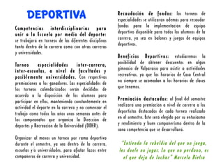DEPORTIVA                                         Recaudación de fondos: los torneos de
                                                        especialidades se utilizarán además para recaudar
Competencias interdisciplinarias para                   fondos para la implementación de equipo
unir a la Escuela por medio del deporte:                deportivo disponible para todos los alumnos de la
se trabajará en torneos de las diferentes disciplinas   carrera, ya sea en balones y juegos de equipos
tanto dentro de la carrera como con otras carreras      deportivos.
y universidades.
                                                        Beneficios Deportivos: estudiaremos la
Torneo       especialidades        inter-carrera,       posibilidad de obtener descuentos en algún
inter-escuelas, a nivel de facultades y                 gimnasio de Valparaíso para asistir a actividades
posiblemente universidades. Con respectivas             recreativas, ya que los horarios de Casa Central
premiaciones a los ganadores. Las especialidades de     no siempre se acomodan a los horarios de clases
los torneos calendarizados serán decididos de           que tenemos.
acuerdo a la disposición de los alumnos para
participar en ellos, manteniendo constantemente en      Premiación destacados: al final del semestre
actividad el deporte en la carrera y no comenzar el     realizará una premiación a nivel de carrera a los
trabajo como todos los años unas semanas antes de       deportistas destacados de cada torneo realizado
los campeonatos que organiza la Dirección de            en el semestre. Este será elegido por su entusiasmo
deportes y Recreación de la Universidad (DIDER).        y rendimiento y buen compañerismo dentro de la
                                                        sana competencia que se desarrollará.
Organizar al menos un torneo por rama deportiva
durante el semestre, ya sea dentro de la carrera,        “Entiendo la rebeldía del que no juega,
escuelas y/ universidades, para afiatar lazos entre
          o                                             les duele no jugar. Lo que no perdono, es
compañeros de carrera y universidad.                      el que deja de luchar” Marcelo Bielsa
 