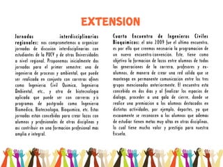 EXTENSION
Jornadas                  interdisciplinarias      Cuarto Encuentro de Ingenieros Civiles
regionales: nos comprometemos a organizar          Bioquímicos: el año 2009 fue el último encuentro,
jornadas de discusión interdisciplinarias con      es por ello que creemos necesaria la programación de
estudiantes de la PUCV y de otras Universidades    un nuevo encuentro/    convención. Este, tiene como
a nivel regional. Proponemos inicialmente dos      objetivo la formación de lazos entre alumnos de todas
jornadas para el primer semestre: una de           las generaciones de la carrera, profesores y ex-
ingeniería de procesos y ambiental, que puede      alumnos, de manera de crear una red sólida que se
ser realizada en conjunto con carreras afines      mantenga en permanente comunicación entre los tres
como Ingeniería Civil Química, Ingeniería          grupos mencionados anteriormente. El encuentro está
Ambiental, etc., y otra de biotecnología           concebido en dos días y al finalizar los espacios de
aplicada que puede ser con carreras y/         o   diálogo, proceder a una gala de cierre, donde se
programas de postgrado como Ingeniería             realice una premiación a los alumnos destacados en
Biomédica, Biotecnología, Bioquímica, etc. Estas   distintas actividades, por ejemplo, deportes, ya que
jornadas están concebidas para crear lazos con     escasamente se reconocen a los alumnos que además
alumnos y profesionales de otras disciplinas y     de estudiar tienen metas muy altas en otras disciplinas,
así contribuir en una formación profesional más    lo cual tiene mucho valor y prestigio para nuestra
amplia e integral.                                 Escuela.
 