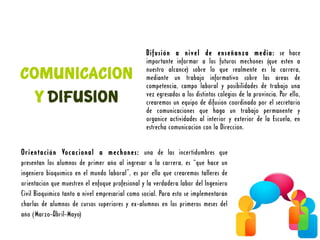 Difusión a nivel de enseñanza media: se hace
                                                 importante informar a los futuros mechones (que estén a
COMUNICACION                                     nuestro alcance) sobre lo que realmente es la carrera,
                                                 mediante un trabajo informativo sobre las áreas de
                                                 competencia, campo laboral y posibilidades de trabajo una
  Y DIFUSION                                     vez egresados a los distintos colegios de la provincia. Por ello,
                                                 crearemos un equipo de difusión coordinado por el secretario
                                                 de comunicaciones que haga un trabajo permanente y
                                                 organice actividades al interior y exterior de la Escuela, en
                                                 estrecha comunicación con la Dirección.


Orientación Vocacional a mechones: una de las incertidumbres que
presentan los alumnos de primer año al ingresar a la carrera, es “qué hace un
ingeniero bioquímico en el mundo laboral”, es por ello que crearemos talleres de
orientación que muestren el enfoque profesional y la verdadera labor del Ingeniero
Civil Bioquímico tanto a nivel empresarial como social. Para esto se implementarán
charlas de alumnos de cursos superiores y ex-alumnos en los primeros meses del
año (Marzo-Abril-Mayo)
 