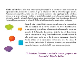 Boletín informativo: como lista vemos que la participación de la carrera es a veces insuficiente en
algunas actividades, en ocasiones es producto de que la comunicación entre los estudiantes es poco eficiente.
Para solucionar este problema, vemos como lista necesario incentivar a todos a participar en las actividades
internas de la carrera y Escuela y también en las de la Universidad, es por ello que enviaremos un boletín
informativo semanal o quincenal (dependiendo de cuándo sea necesario) por todos los medios que dispone el
Centro de Alumnos, de manera de mejorar la fluidez de la información y las comunicaciones pertinentes.
                             Además de todas estas actividades, creemos necesario mejorar las comunicaciones
                             entre los estudiantes de la carrera, utilizando los medios disponibles (redes
                             sociales y correo). Es por ello que informaremos detalladamente las noticias más
                             relevantes de la Comunidad Universitaria, desde las las actividades internas
                             hasta las convocatorias al Consejo General de Estudiantes, haciendo resúmenes de
                             todas las discusiones previas que se dan de manera transparente e imparcial.
                             Pasando también por las informaciones institucionales, como los procesos de
                             Becas, Créditos, desinscripción de asignaturas y también, por otras actividades
                             que puedan interesar a los estudiantes ICB como congresos y seminarios.



                              “El Periodismo Ciudadano es un desafío hermoso, porque es más
                                              democrático” Alejandro Guillier
 