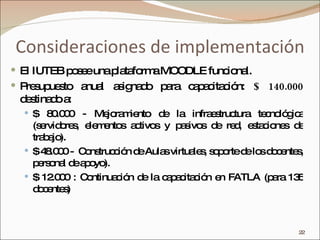 Consideraciones de implementación El IUTEB posee una plataforma MOODLE funcional. Presupuesto anual asignado para capacitación:  $ 140.000  destinado a:  $ 80.000 - Mejoramiento de la infraestructura tecnológica (servidores, elementos activos y pasivos de red, estaciones de trabajo).  $ 48.000 -  Construcción de Aulas virtuales, soporte de los docentes, personal de apoyo). $ 12.000 : Continuación de la capacitación en FATLA (para 135 docentes)‏ 