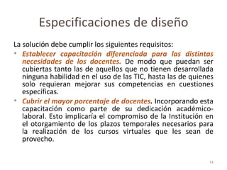 Especificaciones de diseño La solución debe cumplir los siguientes requisitos: Establecer capacitación diferenciada para las distintas necesidades de los docentes.  De modo que puedan ser cubiertas tanto las de aquellos que no tienen desarrollada ninguna habilidad en el uso de las TIC, hasta las de quienes solo requieran mejorar sus competencias en cuestiones específicas. Cubrir el mayor porcentaje de docentes .  Incorporando esta capacitación como parte de su dedicación académico-laboral. Esto implicaría el compromiso de la Institución en el otorgamiento de los plazos temporales necesarios para la realización de los cursos virtuales que les sean de provecho. 