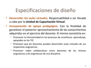 Desarrollar las aulas virtuales.  Responsabilidad a ser llevada a cabo por la  Unidad de Capacitación Virtual . Incorporación de apoyo pedagógico.   Con la finalidad de garantizar el posterior aprovechamiento de los conocimientos adquiridos en el ejercicio del docente. El mismo consistiría en: Promover la interactividad en los procesos de enseñanza- aprendizaje, apoyados en las TIC. Promover que los docentes puedan desarrollar aulas virtuales de sus respectivas asignaturas. Promover redes colaborativas entre docentes de las mismas asignaturas y de asignaturas de una disciplina. Especificaciones de diseño 