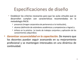 Establecer los criterios necesarios para que las aulas virtuales que se desarrollen cumplan con características recomendadas en la metodología PACIE:  presencia (imagen corporativa de pertenencia a la Institución),  alcance (definición de estándares académicos y competencias a lograr) y énfasis en la práctica  (a través de trabajos conjuntos y aplicación de los conocimientos adquiridos).  Garantizar secuencialidad en la capacitación.   De manera que los docentes puedan seguir avanzando en su mejoramiento profesional y se mantengan interesados en una dinámica de continuidad. Especificaciones de diseño 