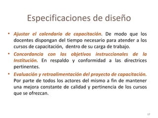 Ajustar el calendario de capacitación . De modo que los docentes dispongan del tiempo necesario para atender a los cursos de capacitación,  dentro de su carga de trabajo. Concordancia con los objetivos instruccionales de la Institución.  En respaldo y conformidad a las directrices pertinentes. Evaluación y retroalimentación del proyecto de capacitación.   Por parte de todos los actores del mismo a fin de mantener una mejora constante de calidad y pertinencia de los cursos que se ofrezcan. Especificaciones de diseño 