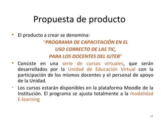 Propuesta de producto  El producto a crear se denomina: “ PROGRAMA DE CAPACITACIÓN EN EL USO CORRECTO DE LAS TIC, PARA LOS DOCENTES DEL IUTEB ” Consiste en una  serie de cursos virtuales , que serán desarrollados por la  Unidad de Educación Virtual  con la participación de los mismos docentes y el personal de apoyo de la Unidad.  Los cursos estarán disponibles en la plataforma Moodle de la Institución. El programa se ajusta totalmente a la  modalidad E-learning 