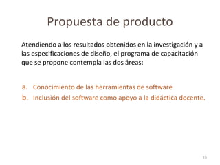 Propuesta de producto Atendiendo a los resultados obtenidos en la investigación y a las especificaciones de diseño, el programa de capacitación que se propone contempla las dos áreas: Conocimiento de las herramientas de software Inclusión del software como apoyo a la didáctica docente.  