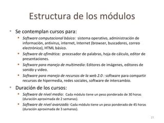 Estructura de los módulos Se contemplan cursos para: Software computacional básico:  sistema operativo, administración de información, antivirus, internet, Internet (browser, buscadores, correo electrónico), HTML básico. Software de ofimática:  procesador de palabras, hoja de cálculo, editor de presentaciones. Software para manejo de multimedia : Editores de imágenes, editores de sonido y video. Software para manejo de recursos de la web 2.0 :  software para compartir recursos de hipermedia, redes sociales, software de intercambio.  Duración de los cursos: Software de nivel medio:  Cada módulo tiene un peso ponderado de 30 horas (duración aproximada de 2 semanas). Software de nivel avanzado:  Cada módulo tiene un peso ponderado de 45 horas (duración aproximada de 3 semanas). 