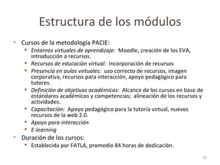 Estructura de los módulos Cursos de la metodología PACIE: Entornos virtuales de aprendizaje:  Moodle, creación de los EVA, introducción a recursos. Recursos de educación virtual:  Incorporación de recursos  Presencia en aulas virtuales:  uso correcto de recursos, imagen corporativa, recursos para interacción, apoyo pedagógico para tutores.  Definición de objetivos académicos:  Alcance de los cursos en base de estándares académicos y competencias;  alineación de los recursos y actividades. Capacitación:   Apoyo pedagógico para la tutoría virtual, nuevos recursos de la web 2.0. Apoyo para interacción  E-learning Duración de los cursos:  Establecida por FATLA, promedio 84 horas de dedicación.  