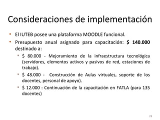 Consideraciones de implementación El IUTEB posee una plataforma MOODLE funcional. Presupuesto anual asignado para capacitación:  $ 140.000  destinado a:  $ 80.000 - Mejoramiento de la infraestructura tecnológica (servidores, elementos activos y pasivos de red, estaciones de trabajo).  $ 48.000 -  Construcción de Aulas virtuales, soporte de los docentes, personal de apoyo). $ 12.000 : Continuación de la capacitación en FATLA (para 135 docentes) 