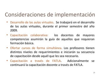 Desarrollo de las aulas virtuales.  Se trabajará en el desarrollo de las aulas virtuales, durante el primer semestre del año 2009.  Capacitación colaborativa:  los docentes de mayores competencias asumirán la guía de aquellos que requieran formación básica. Ofertar cursos de forma simultánea.  Los profesores tienen distintos niveles de requerimientos e iniciarán su secuencia de capacitación desde aquél que les sea necesario.  Capacitación a través de FATLA .  Adicionalmente se continuará la capacitación docente a través de FATLA. Consideraciones de implementación 