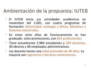 Ambientación de la propuesta: IUTEB El IUTEB inicia sus actividades académicas en noviembre del 2.001, con cuatro programas de formación:  Electricidad, Geología y Minas, Mecánica y Sistemas Industriales. En estos ocho años de funcionamiento se han graduado  ocho promociones, con  853 profesionales Tiene actualmente 2.984 estudiantes y  209 docentes , 30 obreros y 90 empleados administrativos. Los docente tienen una  edad promedio de 40 años . La mayoría son  ingenieros y técnicos universitarios . 