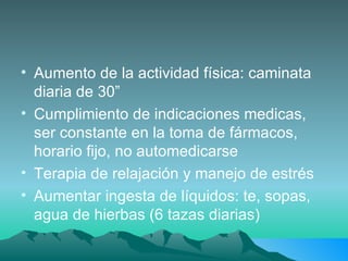 Aumento de la actividad física: caminata diaria de 30” Cumplimiento de indicaciones medicas, ser constante en la toma de fármacos, horario fijo, no automedicarse Terapia de relajación y manejo de estrés Aumentar ingesta de líquidos: te, sopas, agua de hierbas (6 tazas diarias) 