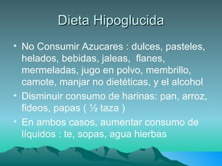Dieta Hipoglucida No Consumir Azucares : dulces, pasteles, helados, bebidas, jaleas,  flanes, mermeladas, jugo en polvo, membrillo, camote, manjar no dietéticas, y el alcohol Disminuir consumo de harinas: pan, arroz, fideos, papas ( ½ taza ) En ambos casos, aumentar consumo de líquidos : te, sopas, agua hierbas 
