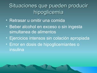 Situaciones que pueden producir hipoglicemia Retrasar u omitir una comida Beber alcohol en exceso o sin ingesta simultanea de alimentos Ejercicios intensos sin colación apropiada Error en dosis de hipoglicemiantes o insulina 