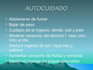 AUTOCUIDADO Abstenerse de fumar Bajar de peso Cuidado de la higiene: dental, piel y pies Moderar consumo del alcohol:1 vaso vino tinto al dia  Reducir ingesta de sal ( tapa bic) y cafeína Aumentar consumo de frutas y verduras Disminuir ingesta de grasas saturadas 