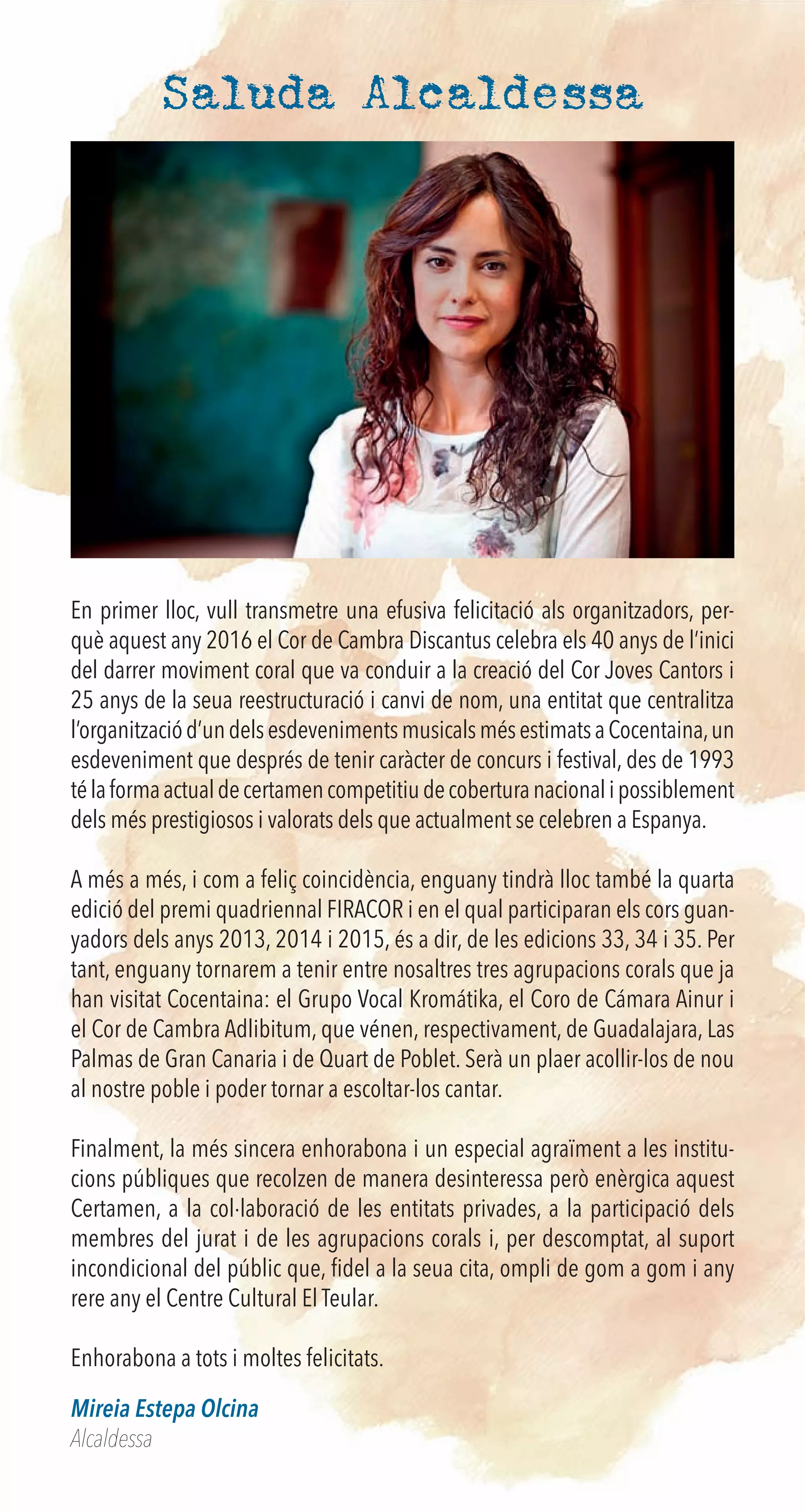 Saluda Alcaldessa
En primer lloc, vull transmetre una efusiva felicitació als organitzadors, per-
què aquest any 2016 el Cor de Cambra Discantus celebra els 40 anys de l’inici
del darrer moviment coral que va conduir a la creació del Cor Joves Cantors i
25 anys de la seua reestructuració i canvi de nom, una entitat que centralitza
l’organitzaciód’undelsesdevenimentsmusicalsmésestimatsaCocentaina,un
esdeveniment que després de tenir caràcter de concurs i festival, des de 1993
télaformaactualdecertamencompetitiudecoberturanacionalipossiblement
dels més prestigiosos i valorats dels que actualment se celebren a Espanya.
A més a més, i com a feliç coincidència, enguany tindrà lloc també la quarta
edició del premi quadriennal FIRACOR i en el qual participaran els cors guan-
yadors dels anys 2013, 2014 i 2015, és a dir, de les edicions 33, 34 i 35. Per
tant, enguany tornarem a tenir entre nosaltres tres agrupacions corals que ja
han visitat Cocentaina: el Grupo Vocal Kromátika, el Coro de Cámara Ainur i
el Cor de Cambra Adlibitum, que vénen, respectivament, de Guadalajara, Las
Palmas de Gran Canaria i de Quart de Poblet. Serà un plaer acollir-los de nou
al nostre poble i poder tornar a escoltar-los cantar.
Finalment, la més sincera enhorabona i un especial agraïment a les institu-
cions públiques que recolzen de manera desinteressa però enèrgica aquest
Certamen, a la col·laboració de les entitats privades, a la participació dels
membres del jurat i de les agrupacions corals i, per descomptat, al suport
incondicional del públic que, ﬁdel a la seua cita, ompli de gom a gom i any
rere any el Centre Cultural El Teular.
Enhorabona a tots i moltes felicitats.
Mireia Estepa Olcina
Alcaldessa
 