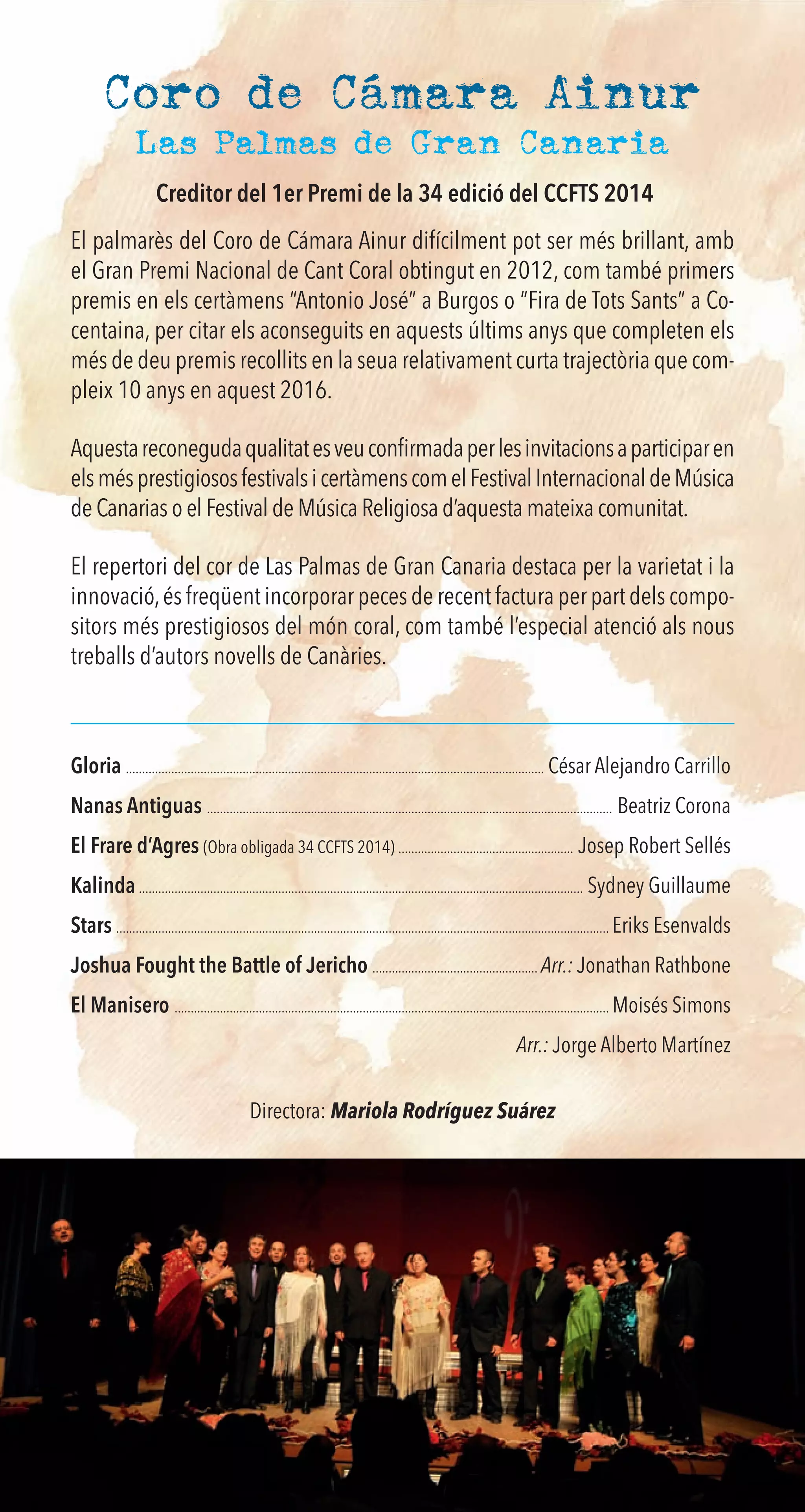 Coro de Cámara Ainur
El palmarès del Coro de Cámara Ainur difícilment pot ser més brillant, amb
el Gran Premi Nacional de Cant Coral obtingut en 2012, com també primers
premis en els certàmens “Antonio José” a Burgos o “Fira de Tots Sants” a Co-
centaina, per citar els aconseguits en aquests últims anys que completen els
més de deu premis recollits en la seua relativament curta trajectòria que com-
pleix 10 anys en aquest 2016.
Aquestareconegudaqualitatesveuconﬁrmadaperlesinvitacionsaparticiparen
elsmésprestigiososfestivalsicertàmenscomelFestivalInternacionaldeMúsica
de Canarias o el Festival de Música Religiosa d’aquesta mateixa comunitat.
El repertori del cor de Las Palmas de Gran Canaria destaca per la varietat i la
innovació,és freqüent incorporar peces de recent factura per part dels compo-
sitors més prestigiosos del món coral, com també l’especial atenció als nous
treballs d’autors novells de Canàries.
Gloria ................................................................................................................................. César Alejandro Carrillo
Nanas Antiguas ............................................................................................................................. Beatriz Corona
El Frare d’Agres (Obra obligada 34 CCFTS 2014) ...................................................... Josep Robert Sellés
Kalinda ......................................................................................................................................... Sydney Guillaume
Stars ........................................................................................................................................................ Eriks Esenvalds
Joshua Fought the Battle of Jericho ................................................... Arr.: Jonathan Rathbone
El Manisero ...................................................................................................................................... Moisés Simons
Arr.: Jorge Alberto Martínez
Directora: Mariola Rodríguez Suárez
Las Palmas de Gran Canaria
Creditor del 1er Premi de la 34 edició del CCFTS 2014
 