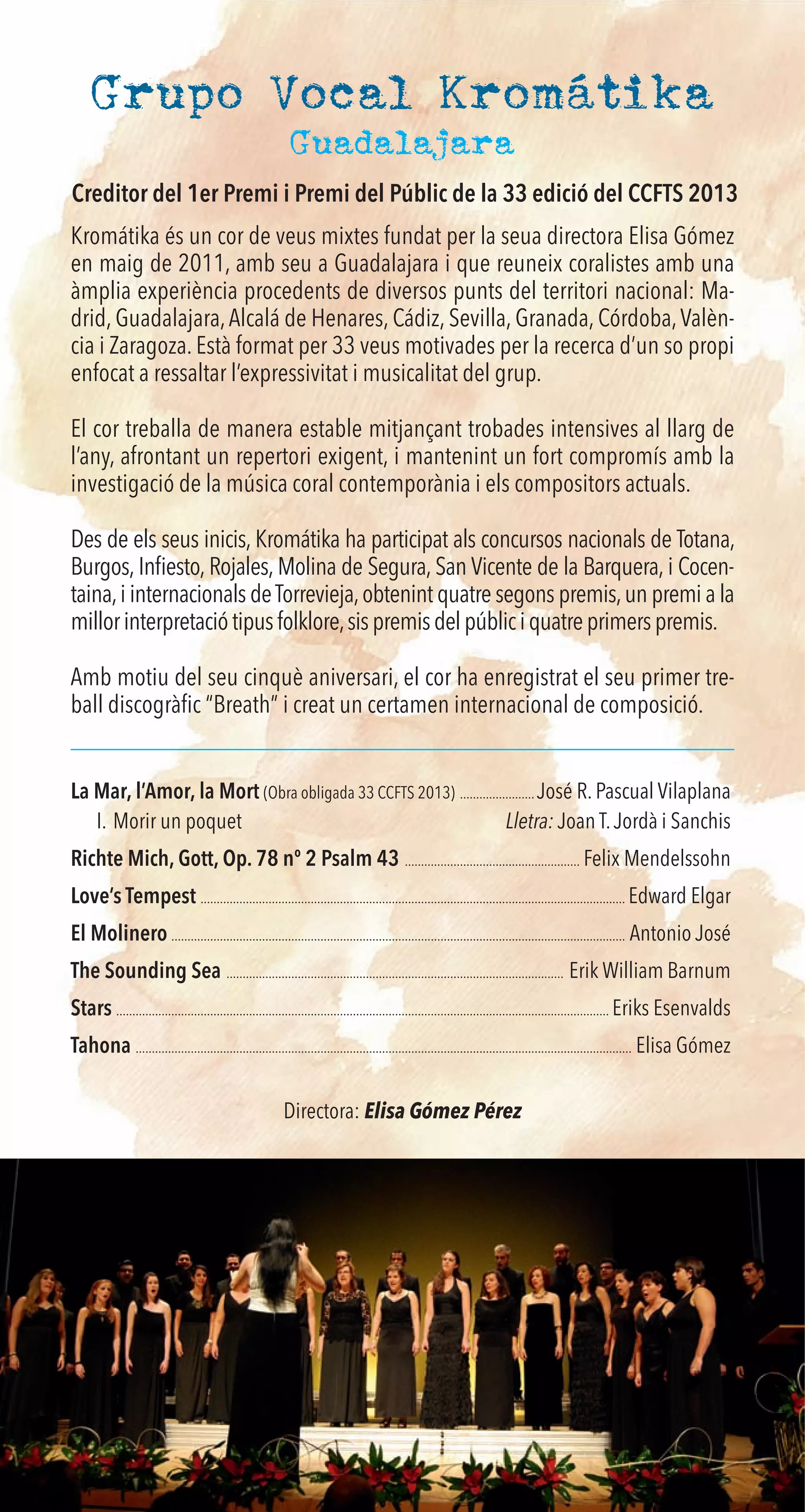 Grupo Vocal Kromátika
Kromátika és un cor de veus mixtes fundat per la seua directora Elisa Gómez
en maig de 2011, amb seu a Guadalajara i que reuneix coralistes amb una
àmplia experiència procedents de diversos punts del territori nacional: Ma-
drid, Guadalajara,Alcalá de Henares, Cádiz, Sevilla, Granada, Córdoba,Valèn-
cia i Zaragoza. Està format per 33 veus motivades per la recerca d’un so propi
enfocat a ressaltar l’expressivitat i musicalitat del grup.
El cor treballa de manera estable mitjançant trobades intensives al llarg de
l’any, afrontant un repertori exigent, i mantenint un fort compromís amb la
investigació de la música coral contemporània i els compositors actuals.
Des de els seus inicis, Kromátika ha participat als concursos nacionals de Totana,
Burgos, Inﬁesto, Rojales, Molina de Segura, San Vicente de la Barquera, i Cocen-
taina,i internacionals deTorrevieja,obtenint quatre segons premis,un premi a la
millorinterpretaciótipusfolklore,sispremisdelpúbliciquatreprimerspremis.
Amb motiu del seu cinquè aniversari, el cor ha enregistrat el seu primer tre-
ball discogràﬁc “Breath” i creat un certamen internacional de composició.
La Mar, l’Amor, la Mort (Obra obligada 33 CCFTS 2013) ....................... José R. Pascual Vilaplana
I. Morir un poquet Lletra: Joan T.Jordà i Sanchis
Richte Mich, Gott, Op. 78 nº 2 Psalm 43 ...................................................... Felix Mendelssohn
Love’s Tempest ................................................................................................................................... Edward Elgar
El Molinero ............................................................................................................................................ Antonio José
The Sounding Sea ........................................................................................................ Erik William Barnum
Stars ........................................................................................................................................................ Eriks Esenvalds
Tahona ......................................................................................................................................................... Elisa Gómez
Directora: Elisa Gómez Pérez
Guadalajara
Creditor del 1er Premi i Premi del Públic de la 33 edició del CCFTS 2013
 