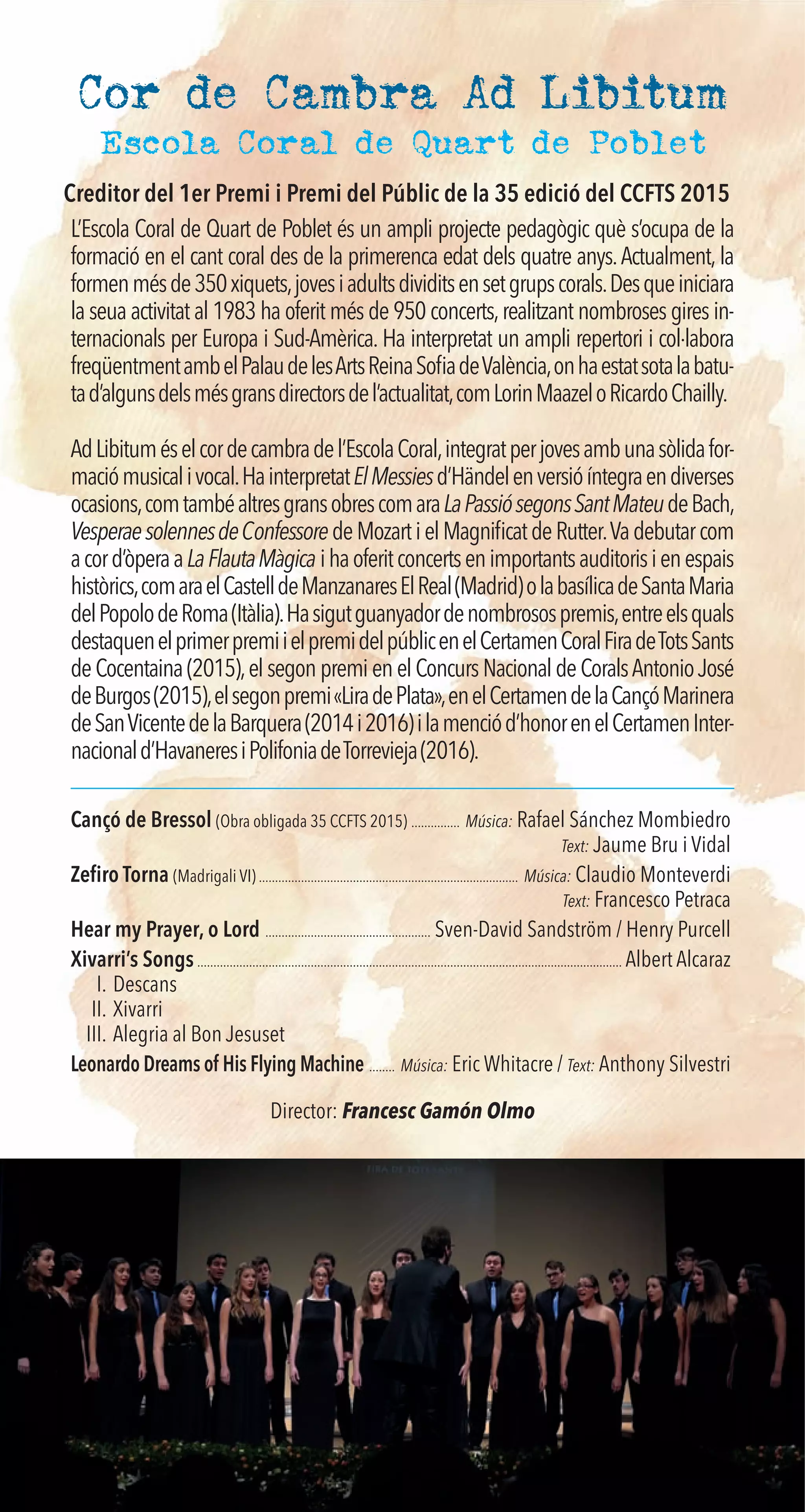 Cor de Cambra Ad Libitum
L’Escola Coral de Quart de Poblet és un ampli projecte pedagògic què s’ocupa de la
formació en el cant coral des de la primerenca edat dels quatre anys.Actualment, la
formenmésde350xiquets,jovesiadultsdividitsensetgrupscorals.Desqueiniciara
la seua activitat al 1983 ha oferit més de 950 concerts,realitzant nombroses gires in-
ternacionals per Europa i Sud-Amèrica. Ha interpretat un ampli repertori i col·labora
freqüentmentambelPalaudelesArtsReinaSoﬁadeValència,onhaestatsotalabatu-
tad’algunsdelsmésgransdirectorsdel’actualitat,comLorinMaazeloRicardoChailly.
AdLibituméselcordecambradel’EscolaCoral,integratperjovesambunasòlidafor-
maciómusicalivocal.HainterpretatElMessiesd’Händelenversióíntegraendiverses
ocasions,comtambéaltresgransobrescomaraLaPassiósegonsSantMateudeBach,
VesperaesolennesdeConfessoredeMozartielMagniﬁcatdeRutter.Vadebutarcom
acord’òperaaLaFlautaMàgica ihaoferitconcertsenimportantsauditorisienespais
històrics,comaraelCastelldeManzanaresElReal(Madrid)olabasílicadeSantaMaria
delPopolodeRoma(Itàlia).Hasigutguanyadordenombrosospremis,entreelsquals
destaquenelprimerpremiielpremidelpúblicenelCertamenCoralFiradeTotsSants
deCocentaina(2015),elsegonpremienelConcursNacionaldeCoralsAntonioJosé
deBurgos(2015),elsegonpremi«LiradePlata»,enelCertamendelaCançóMarinera
deSanVicentedelaBarquera(2014i2016)ilamenciód’honorenelCertamenInter-
nacionald’HavaneresiPolifoniadeTorrevieja(2016).
Cançó de Bressol (Obra obligada 35 CCFTS 2015) ............... Música: Rafael Sánchez Mombiedro
Text: Jaume Bru i Vidal
Zeﬁro Torna (Madrigali VI) ................................................................................ Música: Claudio Monteverdi
Text: Francesco Petraca
Hear my Prayer, o Lord ................................................... Sven-David Sandström / Henry Purcell
Xivarri’s Songs................................................................................................................................... Albert Alcaraz
I. Descans
II. Xivarri
III. Alegria al Bon Jesuset
Leonardo Dreams of His Flying Machine ........ Música: Eric Whitacre / Text: Anthony Silvestri
Director: Francesc Gamón Olmo
Escola Coral de Quart de Poblet
Creditor del 1er Premi i Premi del Públic de la 35 edició del CCFTS 2015
 