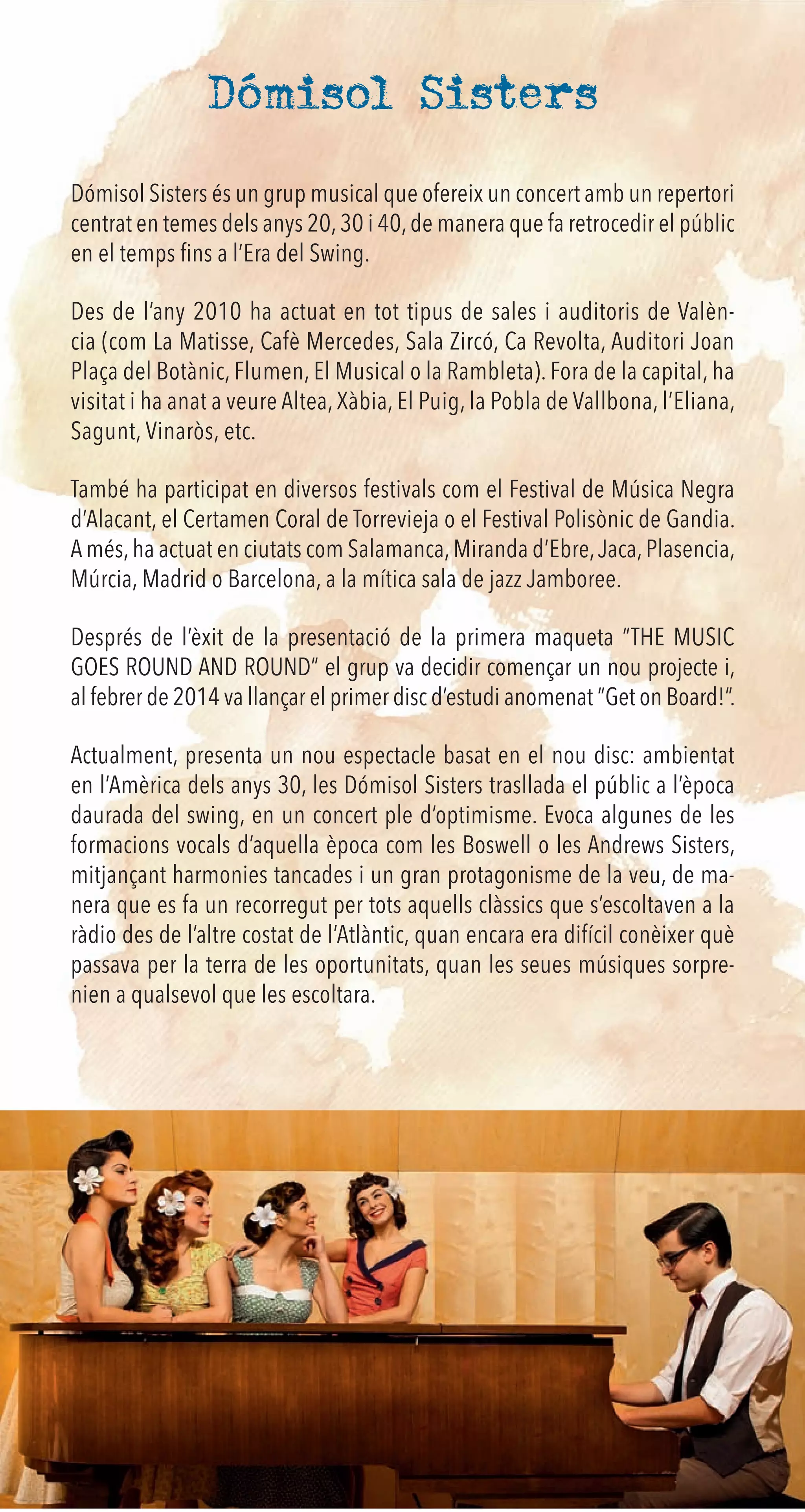 Dómisol Sisters
Dómisol Sisters és un grup musical que ofereix un concert amb un repertori
centrat en temes dels anys 20,30 i 40,de manera que fa retrocedir el públic
en el temps ﬁns a l’Era del Swing.
Des de l’any 2010 ha actuat en tot tipus de sales i auditoris de Valèn-
cia (com La Matisse, Cafè Mercedes, Sala Zircó, Ca Revolta, Auditori Joan
Plaça del Botànic, Flumen, El Musical o la Rambleta). Fora de la capital, ha
visitat i ha anat a veure Altea, Xàbia, El Puig, la Pobla de Vallbona, l’Eliana,
Sagunt, Vinaròs, etc.
També ha participat en diversos festivals com el Festival de Música Negra
d’Alacant, el Certamen Coral de Torrevieja o el Festival Polisònic de Gandia.
A més,ha actuat en ciutats com Salamanca,Miranda d’Ebre,Jaca,Plasencia,
Múrcia, Madrid o Barcelona, a la mítica sala de jazz Jamboree.
Després de l’èxit de la presentació de la primera maqueta “THE MUSIC
GOES ROUND AND ROUND” el grup va decidir començar un nou projecte i,
al febrer de 2014 va llançar el primer disc d’estudi anomenat “Get on Board!”.
Actualment, presenta un nou espectacle basat en el nou disc: ambientat
en l’Amèrica dels anys 30, les Dómisol Sisters trasllada el públic a l’època
daurada del swing, en un concert ple d’optimisme. Evoca algunes de les
formacions vocals d’aquella època com les Boswell o les Andrews Sisters,
mitjançant harmonies tancades i un gran protagonisme de la veu, de ma-
nera que es fa un recorregut per tots aquells clàssics que s’escoltaven a la
ràdio des de l’altre costat de l’Atlàntic, quan encara era difícil conèixer què
passava per la terra de les oportunitats, quan les seues músiques sorpre-
nien a qualsevol que les escoltara.
 