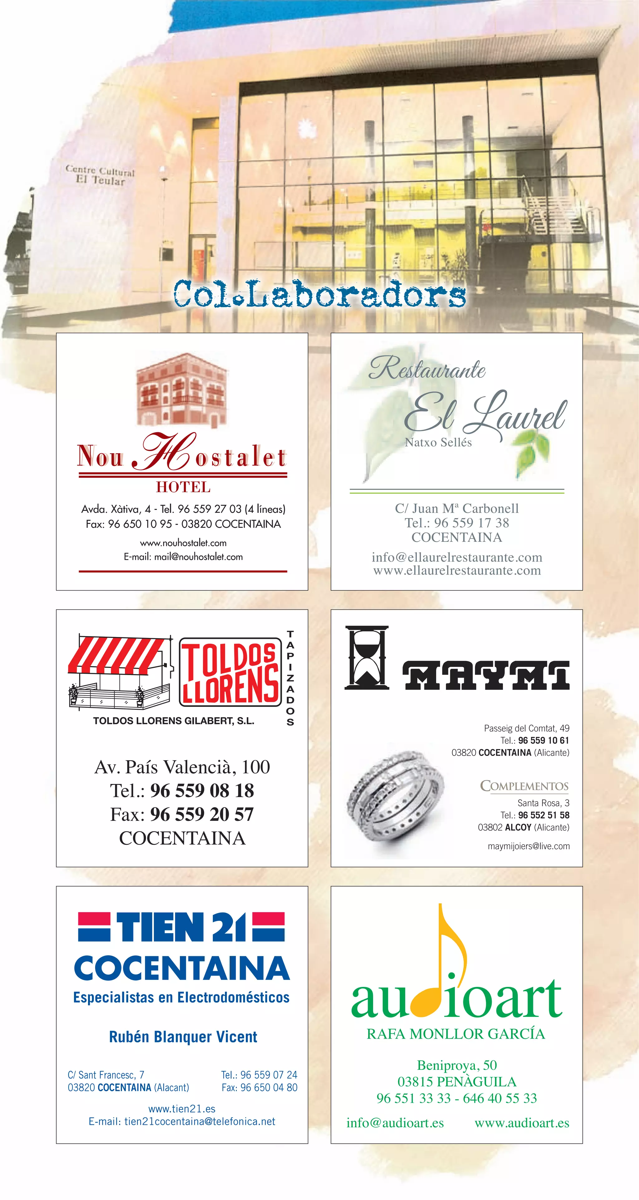 Restaurante
El LaurelNatxo Sellés
info@ellaurelrestaurante.com
www.ellaurelrestaurante.com
C/ Juan Mª Carbonell
Tel.: 96 559 17 38
COCENTAINA
HOTEL
COCENTAINA
C/ Sant Francesc, 7
03820 COCENTAINA (Alacant)
Tel.: 96 559 07 24
Fax: 96 650 04 80
www.tien21.es
E-mail: tien21cocentaina@telefonica.net
Rubén Blanquer Vicent
Especialistas en Electrodomésticos
Beniproya, 50
03815 PENÀGUILA
96 551 33 33 - 646 40 55 33
info@audioart.es www.audioart.es
T
A
P
I
Z
A
D
O
STOLDOS LLORENS GILABERT, S.L.
Passeig del Comtat, 49
Tel.: 96 559 10 61
03820 COCENTAINA (Alicante)
Santa Rosa, 3
Tel.: 96 552 51 58
03802 ALCOY (Alicante)
maymijoiers@live.com
COMPLEMENTOS
Av. País Valencià, 100
Tel.: 96 559 08 18
Fax: 96 559 20 57
COCENTAINA
Col.Laboradors
 