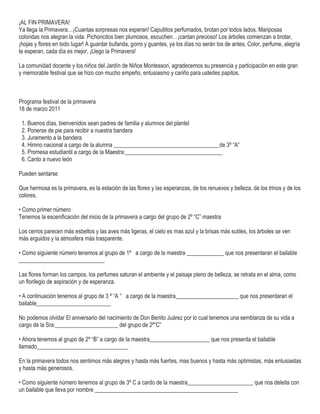 ¡AL FIN PRIMAVERA!
Ya llega la Primavera…¡Cuantas sorpresas nos esperan! Capullitos perfumados, brotan por todos lados. Mariposas
coloridas nos alegran la vida. Pichoncitos bien plumosos, escuchen…¡cantan precioso! Los árboles comienzan a brotar,
¡hojas y flores en todo lugar! A guardar bufanda, gorro y guantes, ya los días no serán los de antes. Color, perfume, alegría
te esperan, cada día es mejor, ¡Llego la Primavera!
La comunidad docente y los niños del Jardín de Niños Montessori, agradecemos su presencia y participación en este gran
y memorable festival que se hizo con mucho empeño, entusiasmo y cariño para ustedes papitos.
Programa festival de la primavera
18 de marzo 2011
1. Buenos días, bienvenidos sean padres de familia y alumnos del plantel
2. Ponerse de pie para recibir a nuestra bandera
3. Juramento a la bandera
4. Himno nacional a cargo de la alumna _____________________________________de 3º “A”
5. Promesa estudiantil a cargo de la Maestra:__________________________________
6. Canto a nuevo león
Pueden sentarse
Que hermosa es la primavera, es la estación de las flores y las esperanzas, de los renuevos y belleza, de los trinos y de los
colores.
• Como primer número
Tenemos la escenificación del inicio de la primavera a cargo del grupo de 2º “C” maestra
Los cerros parecen más esbeltos y las aves más ligeras, el cielo es mas azul y la brisas más sutiles, los árboles se ven
más erguidos y la atmosfera más trasparente.
• Como siguiente número tenemos al grupo de 1º a cargo de la maestra _____________ que nos presentaran el bailable
______________________________
Las flores forman los campos, los perfumes saturan el ambiente y el paisaje pleno de belleza, se retrata en el alma, como
un florilegio de aspiración y de esperanza.
• A continuación tenemos al grupo de 3 º “A “ a cargo de la maestra______________________ que nos presentaran el
bailable__________________________
No podemos olvidar El aniversario del nacimiento de Don Benito Juárez por lo cual tenemos una semblanza de su vida a
cargo de la Sra:______________________ del grupo de 2º”C”
• Ahora tenemos al grupo de 2º “B” a cargo de la maestra_____________________ que nos presenta el bailable
llamado________________________________
En la primavera todos nos sentimos más alegres y hasta más fuertes, mas buenos y hasta más optimistas, más entusiastas
y hasta más generosos.
• Como siguiente número tenemos al grupo de 3º C a cardo de la maestra_______________________ que nos deleita con
un bailable que lleva por nombre __________________________________________________
 