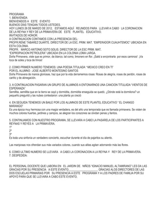 PROGRAMA
1. BIENVENIDA
BIENVENIDOS A ESTE EVENTO
BUENOS DÍAS TENGAN TODOS USTEDES.
HOY LUNES 26 DE MARZO DE 2012, ESTAMOS AQUÍ REUNIDOS PARA LLEVAR A CABO LA CORONACION
DE LA REYNA Y REY DE LA PRIMAVERA DE ESTE PLANTEL EDUCATIVO.
INVITADOS DE HONOR:
A CONTINUACION CONTAMOS CON LA PRESENCIA DEL:
PROFR.RENE TABAREZ DUARTE. DIRECTOR DE LA ESC. PRIM. MAT. “EMPERADOR CUAUHTEMOC” UBICADA EN
ESTA COLONIA.
PROFR. MARCO ANTONIO SOTO SOLIS. DIRECTOR DE LA ESC PRIM. MAT.
“EXPROPIACION PETROLERA” UBICADA EN LA COLONIA LOMA LARGA.
Doña Primavera, viste que es primor, de blanco, tal como, limonero en flor. ¡Salid a encontrarla por esos caminos! ¡Va
loca de soles y loca de trinos!
2. COMO PRIMER NUMERO TENEMOS: UNA POESIA TITULADA “ MEXICO CREO EN TI”
POR EL ALUMNO : JOSE ALBERTO MONTESINO SANTOS
Doña Primavera de manos gloriosas, haz que por la vida derramemos rosas: Rosas de alegría, rosas de perdón, rosas de
cariño y de abnegación.
3. A CONTINUACION PASARAN UN GRUPO DE ALUMNOS A ENTONARNOS UNA CANCION TITULADA “VIENTOS DE
ESPERANZA”
Semillita, semillita que en la tierra se cayó y dormidita, dormidita enseguida se quedó. ¿Dónde está la dormilona? un
pequeño preguntó y las nubes contestaron: una planta ya creció
4. EN SEGUIDA TENEMOS UN BAILE POR LOS ALUMNOS DE ESTE PLANTEL EDUCATIVO “ EL CHANGO
MARANGO”
Es una época muy hermosa con una magia verdadera, es del año una temporada que es llamada primavera. Se visten de
muchos colores huertas, jardines y campos, se alegran los corazones se olvidan penas y llantos.
5. CONTINUAMOS CON NUESTRO PROGRAMA, SE LLEVARA A CABO LA PASARELA DE LOS PARTICIPANTES A
REYNAS Y REYES A LA PRIMAVERA.
1º
2º
3º
Es toda una sinfonía un verdadero concierto, escuchar durante el día de pajaritos su aliento.
Las mariposas nos ofrendan sus más variados colores, cuando sus alitas agitan adornando más las flores.
6. COMO ULTIMO NUMERO SE LLEVARA A CABO LA CORONACION A LA REYNA Y REY DE LA PRIMAVERA.
7. DESPEDIDA:
EL PERSONAL DOCENTE QUE LABORA EN EL JARDIN DE NIÑOS “IGNACIO MANUEL ALTAMIRANO” LES DA LAS
GRACIAS POR SU PRESENCIA A ESTE EVENTO_____________________ GRACIAS ALOS DIRECTORES DE LAS
DOS ESCUELAS PRIMARIAS POR SU PRESENCIA A ESTE PROGRAMA Y A LOS PADRES DE FAMILIA POR SU
APOYO PARA QUE SE LLEVARA A CABO ESTE EVENTO.
 