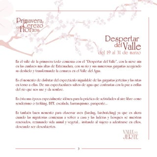 En el valle de la primavera todo comienza con el “Despertar del Valle”, con la nieve aún
en las cumbres más altas de Extremadura, con su río y sus numerosas gargantas acogiendo
su deshielo y transformando la comarca en el Valle del Agua.
Es el momento de disfrutar del espectáculo inigualable de las gargantas jerteñas y las rutas
en torno a ellas. De sus espectaculares saltos de agua que contrastan con la paz a orillas
del río que nos une y da nombre.
Es ésta una época especialmente idónea para la práctica de actividades al aire libre como
senderismo o trekking, BTT, escalada, barranquismo, parapente...
Es también buen momento para observar aves (birding, birdwatching) ya que es ahora
cuando las migratorias comienzan a volver a casa y las laderas y bosques se muestran
renovados, rezumando vida animal y vegetal... invitando al viajero a adentrarse en ellos,
deseando ser descubiertos.
3
 